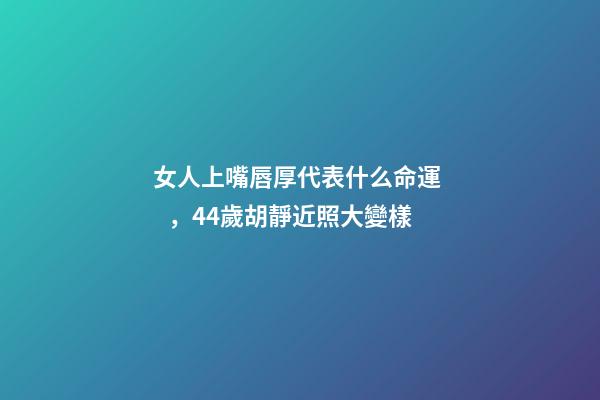 女人上嘴唇厚代表什么命運，44歲胡靜近照大變樣-第1張-觀點-玄機派